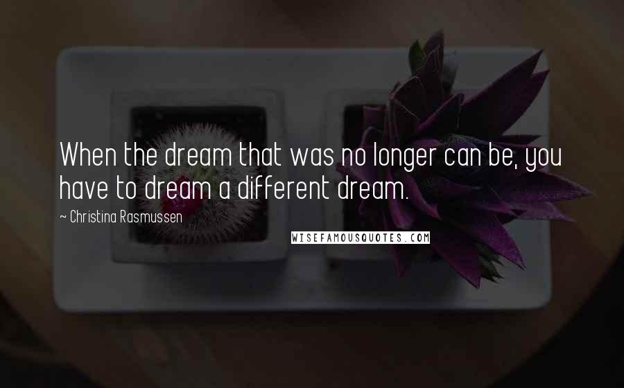 Christina Rasmussen Quotes: When the dream that was no longer can be, you have to dream a different dream.
