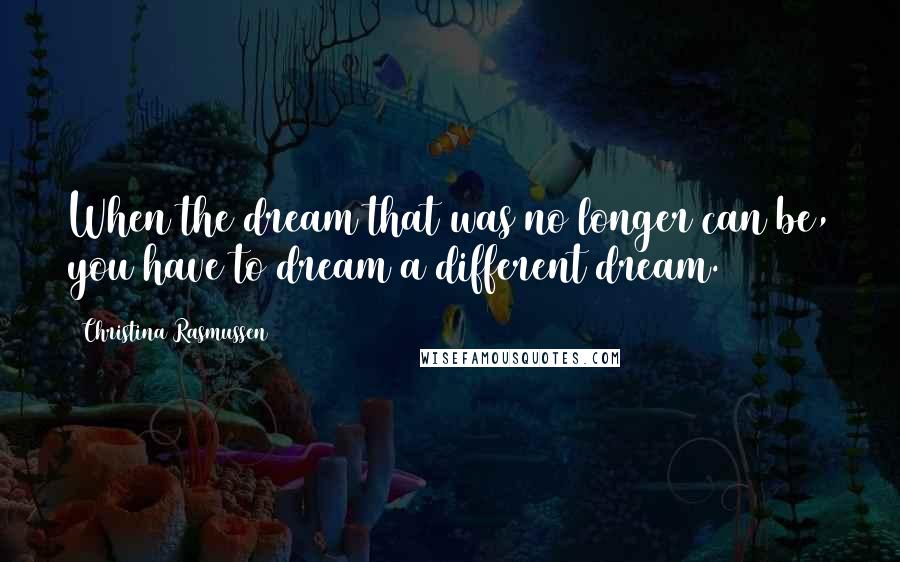 Christina Rasmussen Quotes: When the dream that was no longer can be, you have to dream a different dream.