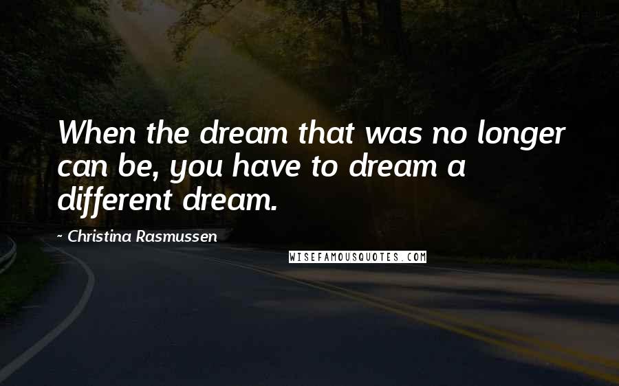 Christina Rasmussen Quotes: When the dream that was no longer can be, you have to dream a different dream.