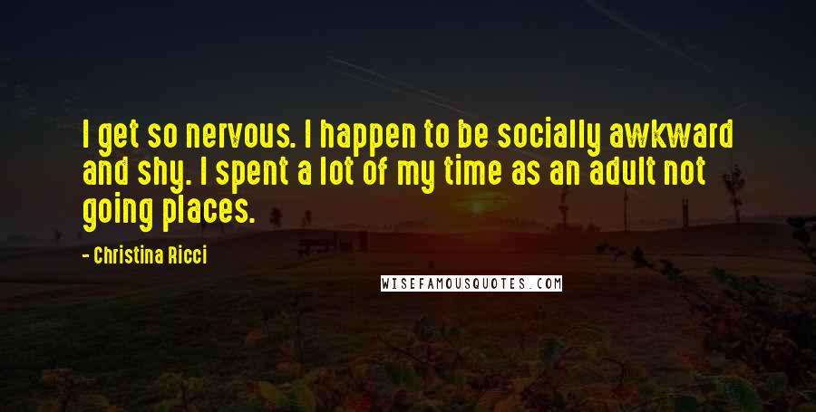 Christina Ricci Quotes: I get so nervous. I happen to be socially awkward and shy. I spent a lot of my time as an adult not going places.