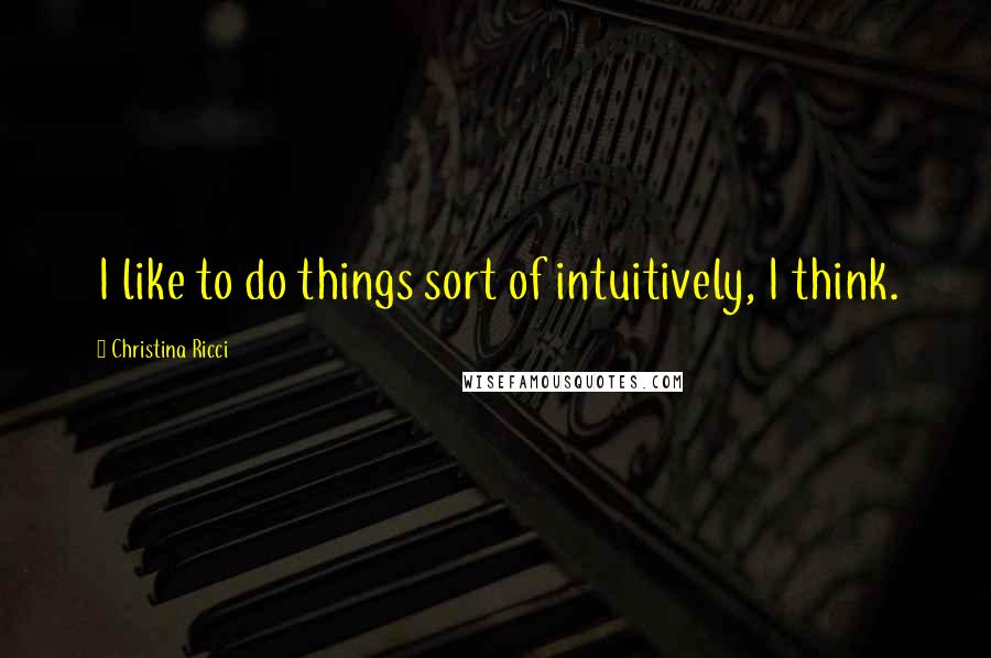 Christina Ricci Quotes: I like to do things sort of intuitively, I think.