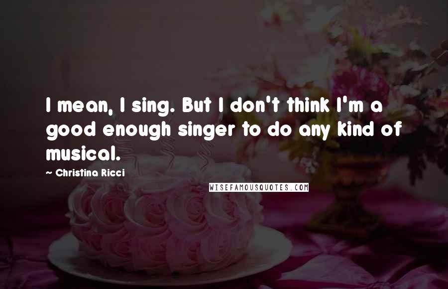 Christina Ricci Quotes: I mean, I sing. But I don't think I'm a good enough singer to do any kind of musical.