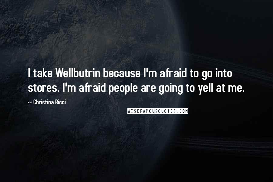 Christina Ricci Quotes: I take Wellbutrin because I'm afraid to go into stores. I'm afraid people are going to yell at me.