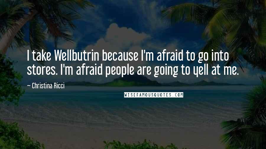 Christina Ricci Quotes: I take Wellbutrin because I'm afraid to go into stores. I'm afraid people are going to yell at me.