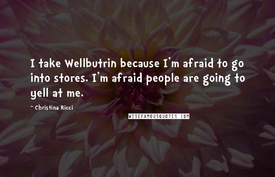 Christina Ricci Quotes: I take Wellbutrin because I'm afraid to go into stores. I'm afraid people are going to yell at me.