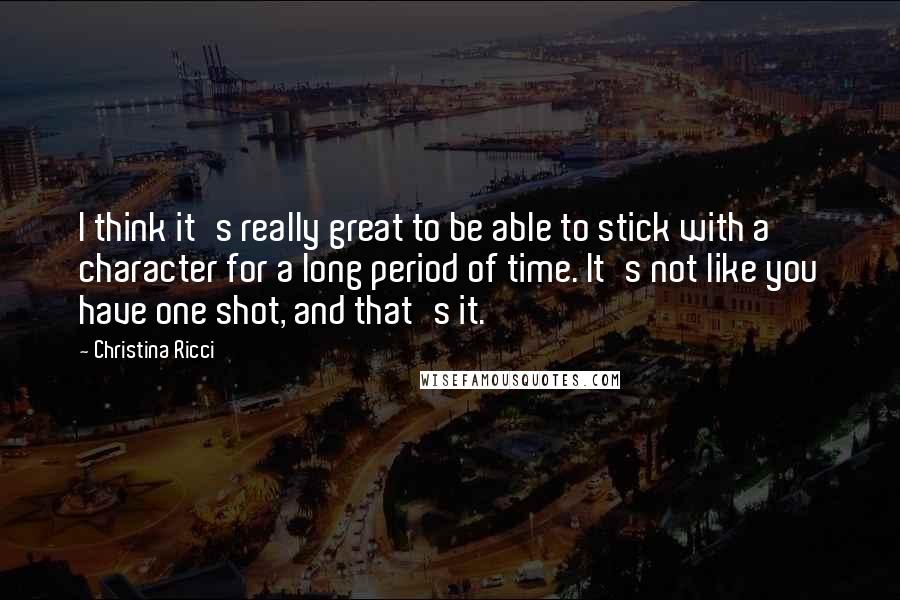Christina Ricci Quotes: I think it's really great to be able to stick with a character for a long period of time. It's not like you have one shot, and that's it.