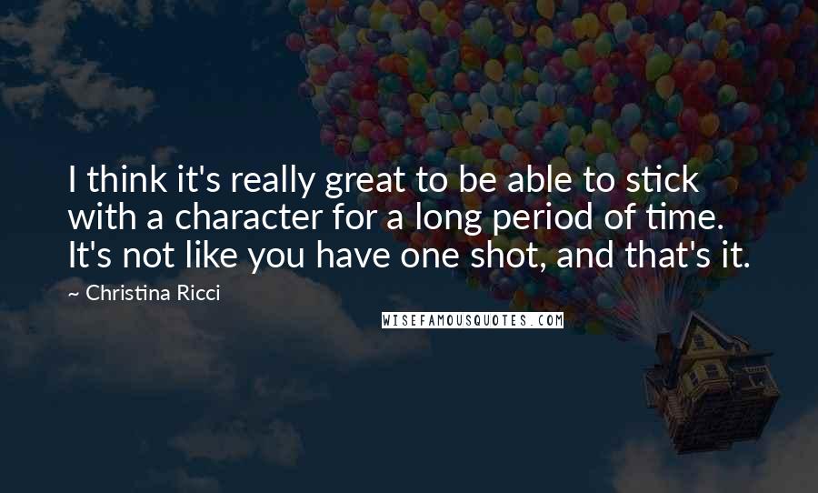 Christina Ricci Quotes: I think it's really great to be able to stick with a character for a long period of time. It's not like you have one shot, and that's it.