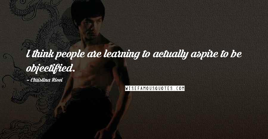 Christina Ricci Quotes: I think people are learning to actually aspire to be objectified.