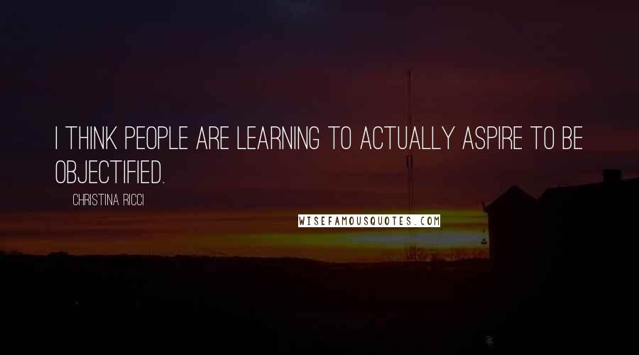 Christina Ricci Quotes: I think people are learning to actually aspire to be objectified.