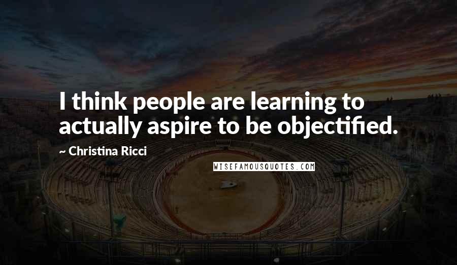 Christina Ricci Quotes: I think people are learning to actually aspire to be objectified.