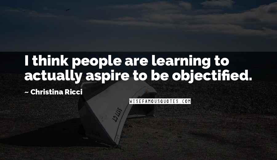 Christina Ricci Quotes: I think people are learning to actually aspire to be objectified.