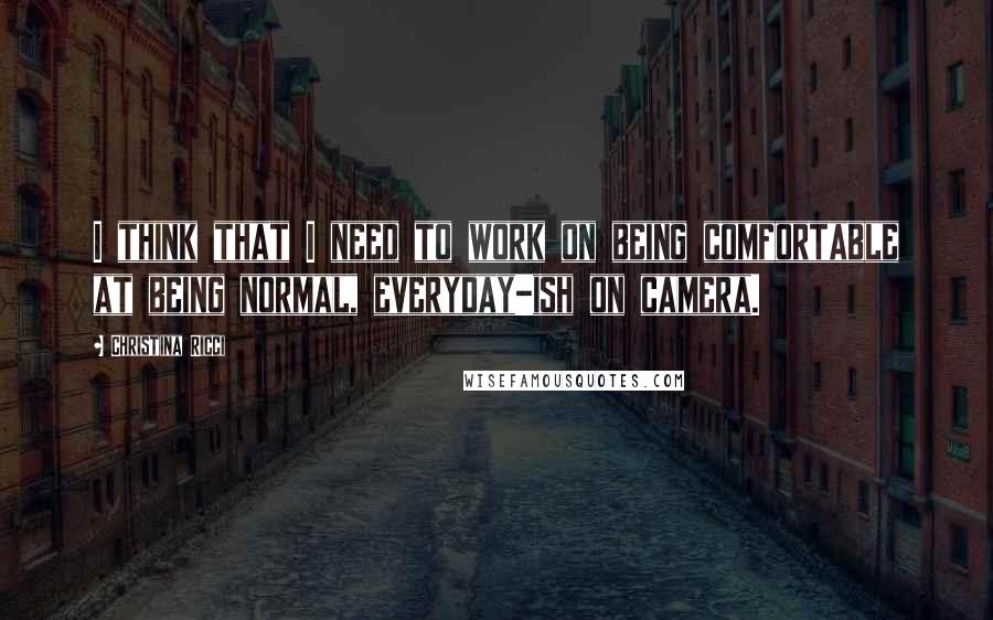 Christina Ricci Quotes: I think that I need to work on being comfortable at being normal, everyday-ish on camera.