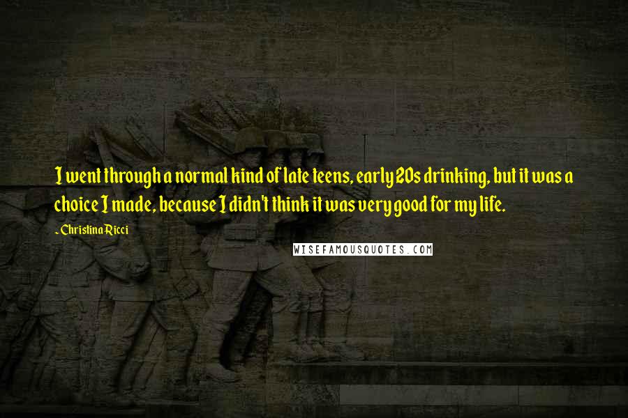 Christina Ricci Quotes: I went through a normal kind of late teens, early 20s drinking, but it was a choice I made, because I didn't think it was very good for my life.