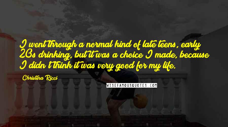 Christina Ricci Quotes: I went through a normal kind of late teens, early 20s drinking, but it was a choice I made, because I didn't think it was very good for my life.