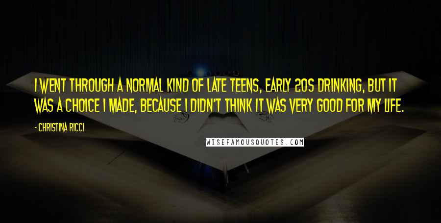 Christina Ricci Quotes: I went through a normal kind of late teens, early 20s drinking, but it was a choice I made, because I didn't think it was very good for my life.