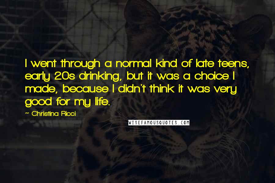 Christina Ricci Quotes: I went through a normal kind of late teens, early 20s drinking, but it was a choice I made, because I didn't think it was very good for my life.