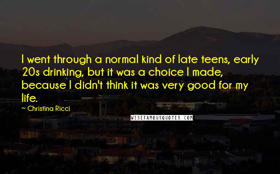 Christina Ricci Quotes: I went through a normal kind of late teens, early 20s drinking, but it was a choice I made, because I didn't think it was very good for my life.