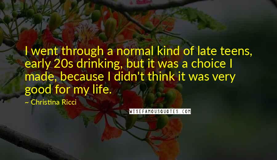 Christina Ricci Quotes: I went through a normal kind of late teens, early 20s drinking, but it was a choice I made, because I didn't think it was very good for my life.