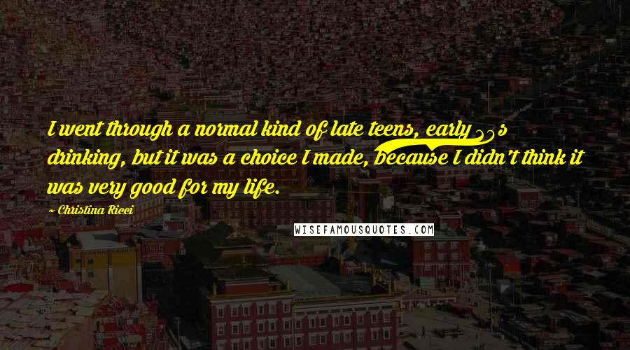 Christina Ricci Quotes: I went through a normal kind of late teens, early 20s drinking, but it was a choice I made, because I didn't think it was very good for my life.