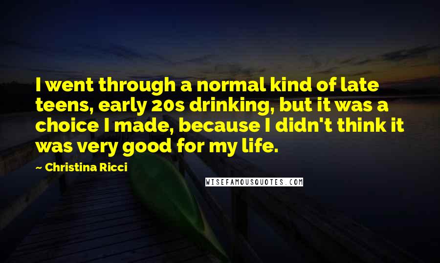 Christina Ricci Quotes: I went through a normal kind of late teens, early 20s drinking, but it was a choice I made, because I didn't think it was very good for my life.