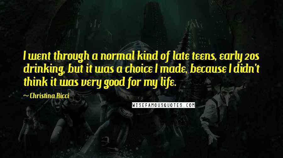 Christina Ricci Quotes: I went through a normal kind of late teens, early 20s drinking, but it was a choice I made, because I didn't think it was very good for my life.