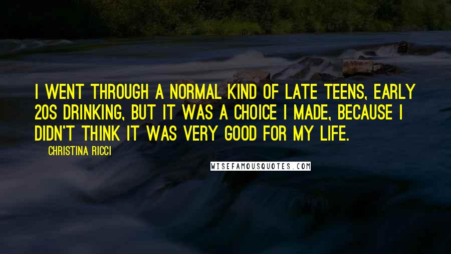 Christina Ricci Quotes: I went through a normal kind of late teens, early 20s drinking, but it was a choice I made, because I didn't think it was very good for my life.