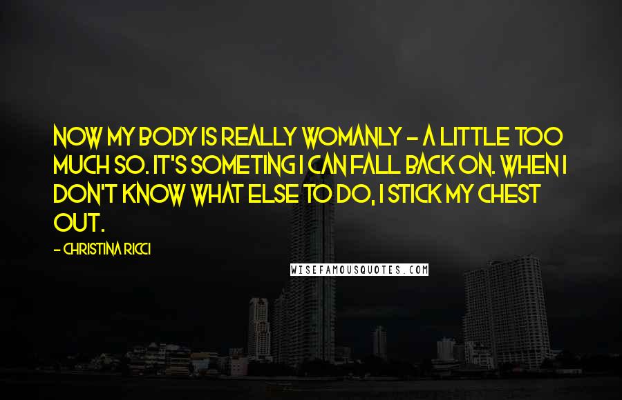 Christina Ricci Quotes: Now my body is really womanly - a little too much so. It's someting I can fall back on. When I don't know what else to do, I stick my chest out.