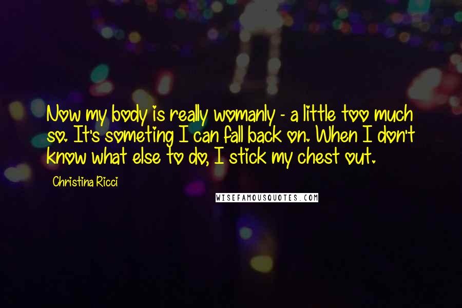Christina Ricci Quotes: Now my body is really womanly - a little too much so. It's someting I can fall back on. When I don't know what else to do, I stick my chest out.