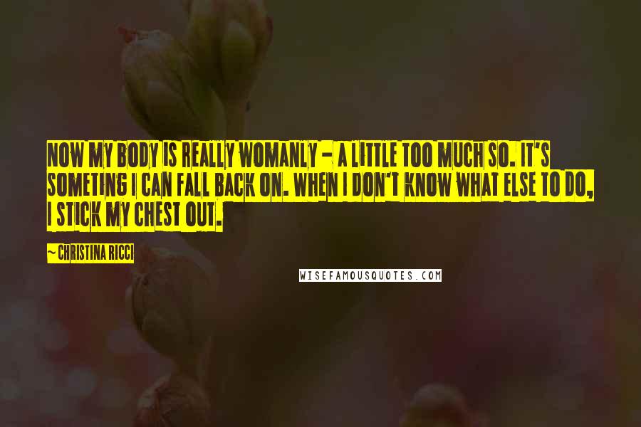 Christina Ricci Quotes: Now my body is really womanly - a little too much so. It's someting I can fall back on. When I don't know what else to do, I stick my chest out.
