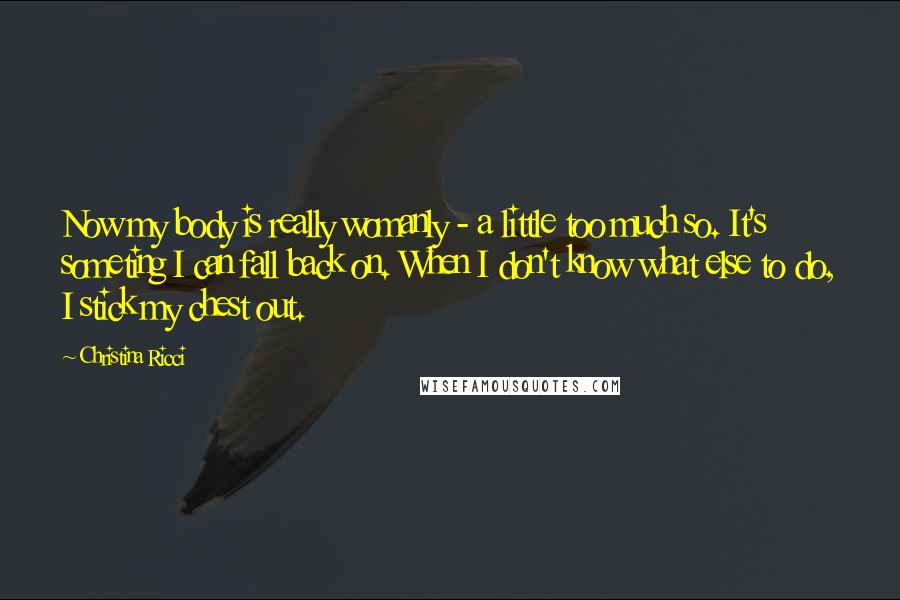 Christina Ricci Quotes: Now my body is really womanly - a little too much so. It's someting I can fall back on. When I don't know what else to do, I stick my chest out.