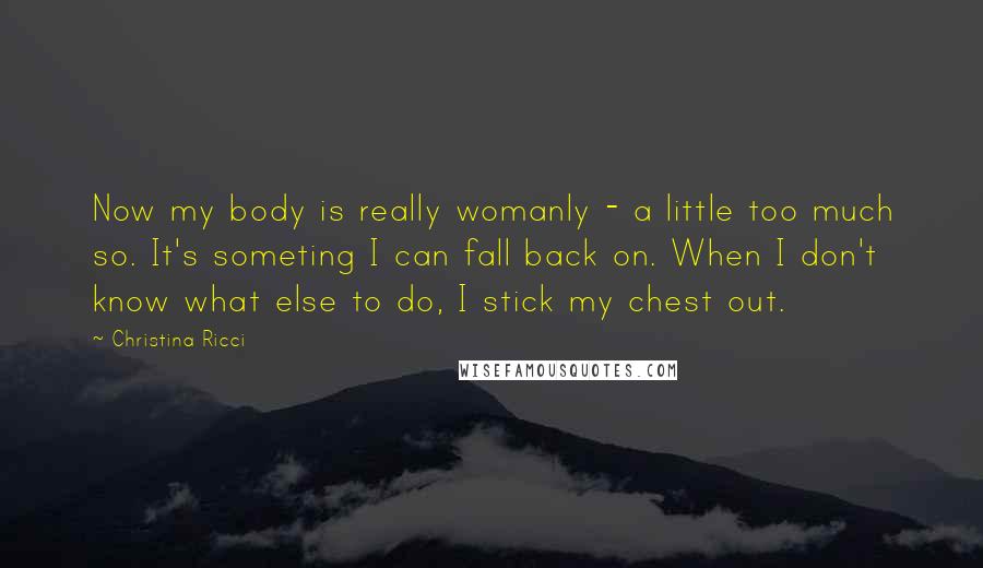 Christina Ricci Quotes: Now my body is really womanly - a little too much so. It's someting I can fall back on. When I don't know what else to do, I stick my chest out.