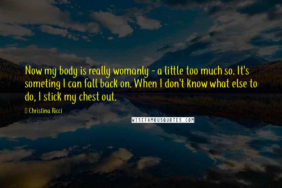 Christina Ricci Quotes: Now my body is really womanly - a little too much so. It's someting I can fall back on. When I don't know what else to do, I stick my chest out.