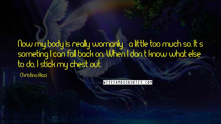 Christina Ricci Quotes: Now my body is really womanly - a little too much so. It's someting I can fall back on. When I don't know what else to do, I stick my chest out.