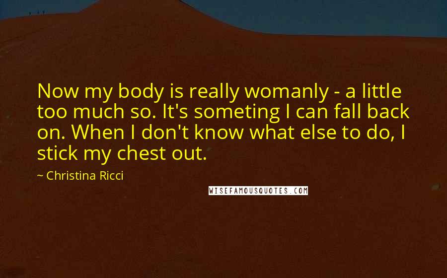 Christina Ricci Quotes: Now my body is really womanly - a little too much so. It's someting I can fall back on. When I don't know what else to do, I stick my chest out.