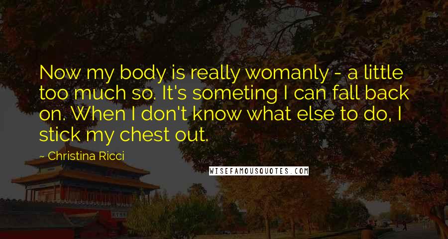 Christina Ricci Quotes: Now my body is really womanly - a little too much so. It's someting I can fall back on. When I don't know what else to do, I stick my chest out.