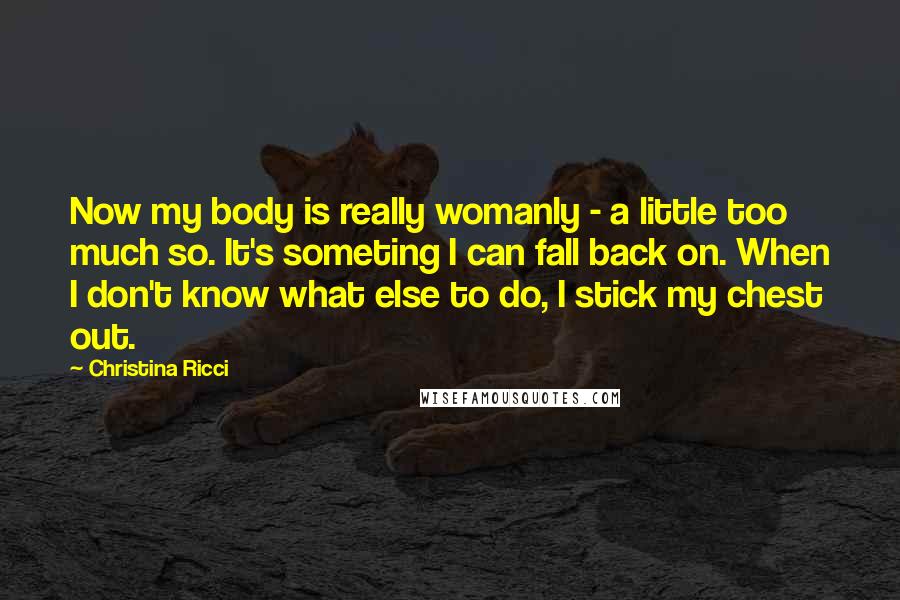 Christina Ricci Quotes: Now my body is really womanly - a little too much so. It's someting I can fall back on. When I don't know what else to do, I stick my chest out.