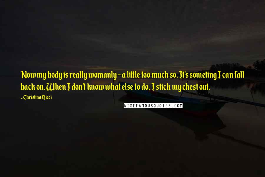 Christina Ricci Quotes: Now my body is really womanly - a little too much so. It's someting I can fall back on. When I don't know what else to do, I stick my chest out.