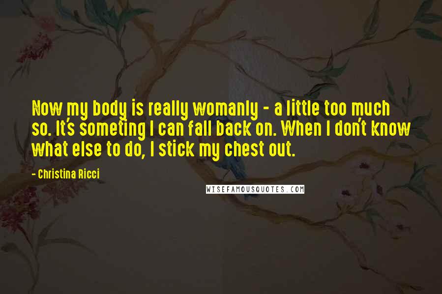 Christina Ricci Quotes: Now my body is really womanly - a little too much so. It's someting I can fall back on. When I don't know what else to do, I stick my chest out.