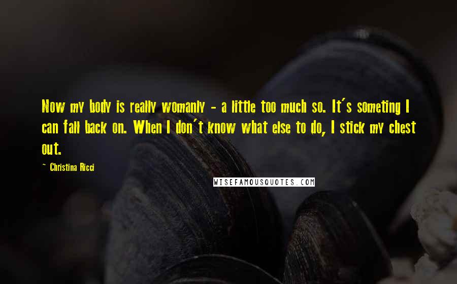 Christina Ricci Quotes: Now my body is really womanly - a little too much so. It's someting I can fall back on. When I don't know what else to do, I stick my chest out.
