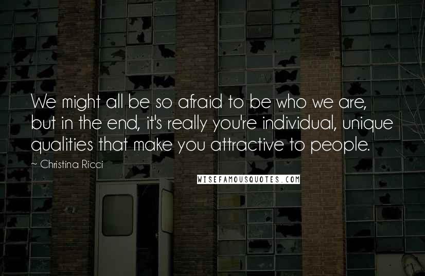 Christina Ricci Quotes: We might all be so afraid to be who we are, but in the end, it's really you're individual, unique qualities that make you attractive to people.