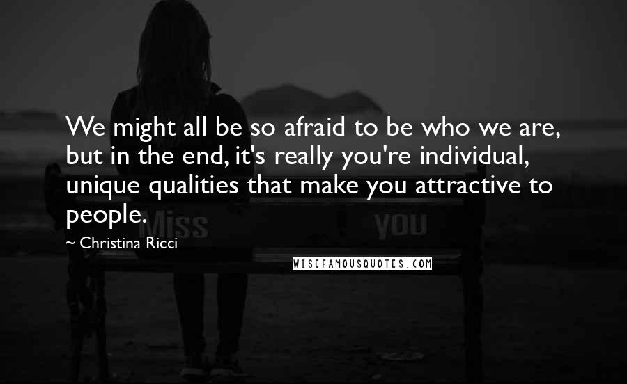 Christina Ricci Quotes: We might all be so afraid to be who we are, but in the end, it's really you're individual, unique qualities that make you attractive to people.