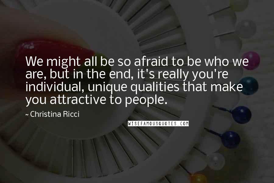 Christina Ricci Quotes: We might all be so afraid to be who we are, but in the end, it's really you're individual, unique qualities that make you attractive to people.