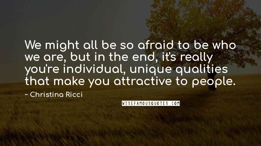 Christina Ricci Quotes: We might all be so afraid to be who we are, but in the end, it's really you're individual, unique qualities that make you attractive to people.