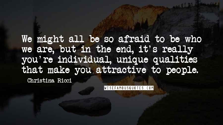 Christina Ricci Quotes: We might all be so afraid to be who we are, but in the end, it's really you're individual, unique qualities that make you attractive to people.