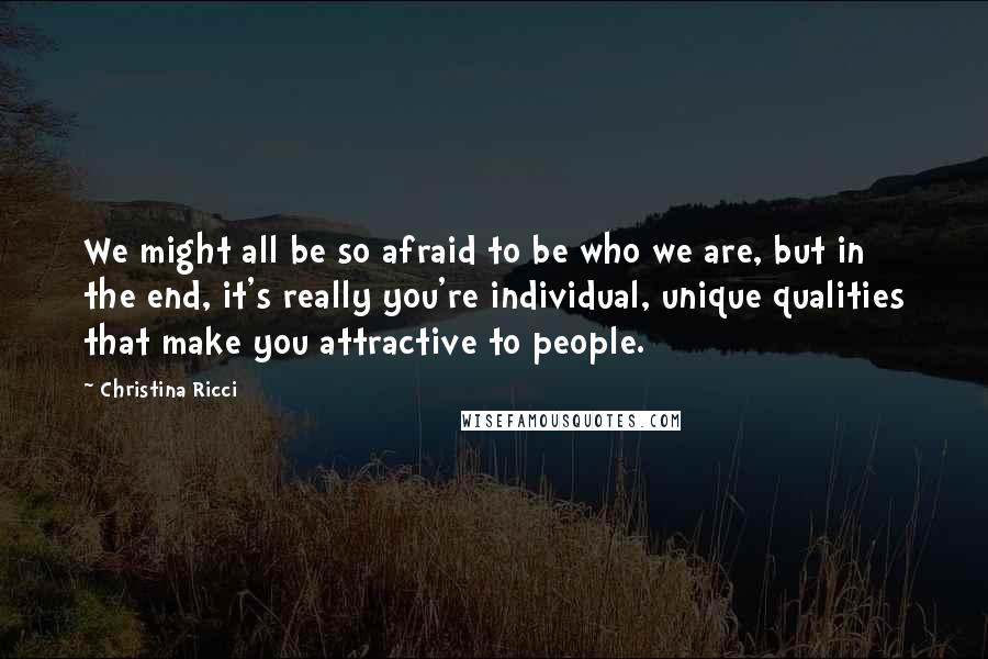 Christina Ricci Quotes: We might all be so afraid to be who we are, but in the end, it's really you're individual, unique qualities that make you attractive to people.