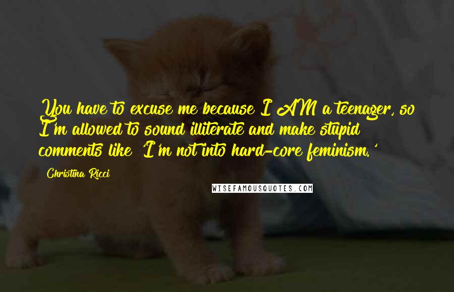 Christina Ricci Quotes: You have to excuse me because I AM a teenager, so I'm allowed to sound illiterate and make stupid comments like 'I'm not into hard-core feminism.'