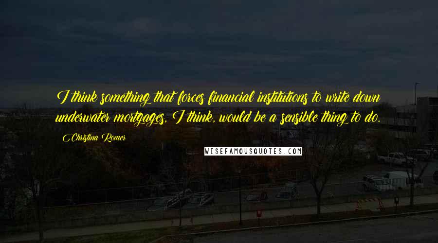 Christina Romer Quotes: I think something that forces financial institutions to write down underwater mortgages, I think, would be a sensible thing to do.