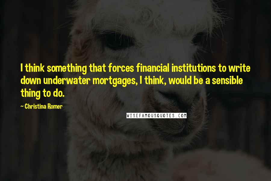 Christina Romer Quotes: I think something that forces financial institutions to write down underwater mortgages, I think, would be a sensible thing to do.