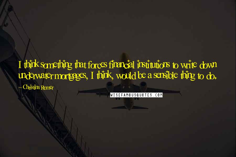 Christina Romer Quotes: I think something that forces financial institutions to write down underwater mortgages, I think, would be a sensible thing to do.