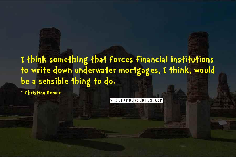 Christina Romer Quotes: I think something that forces financial institutions to write down underwater mortgages, I think, would be a sensible thing to do.